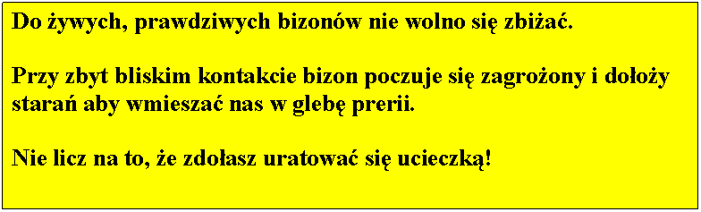 Pole tekstowe: Do ywych, prawdziwych bizonw nie wolno si zbia. 

Przy zbyt bliskim kontakcie bizon poczuje si zagroony i dooy stara aby wmiesza nas w gleb prerii. 

Nie licz na to, e zdoasz uratowa si ucieczk!

